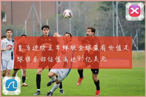 皇马连续五年蝉联全球最有价值足球俱乐部估值高达95亿美元
