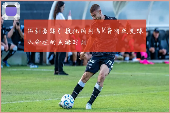 热刺豪赌引援托纳利与M费将改变球队命运的关键时刻