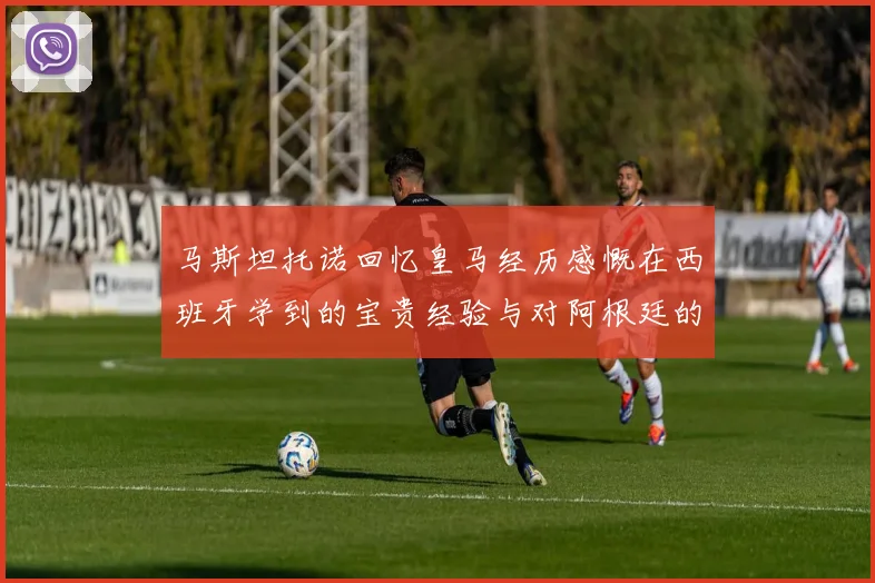 马斯坦托诺回忆皇马经历感慨在西班牙学到的宝贵经验与对阿根廷的思念