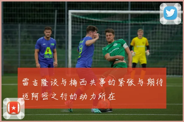 雷吉隆谈与梅西共事的紧张与期待迈阿密之行的动力所在