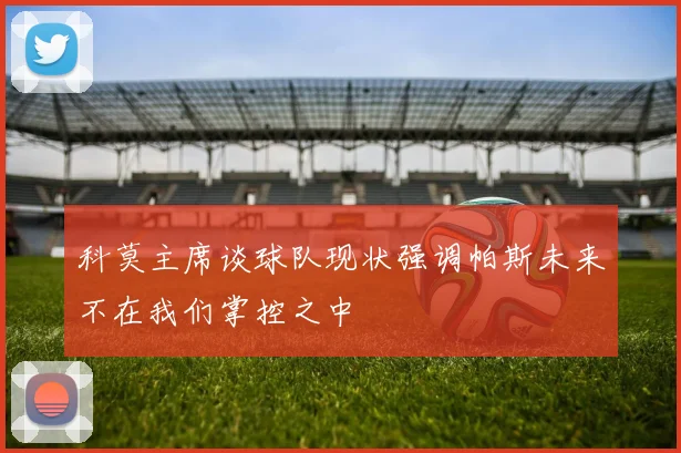 科莫主席谈球队现状强调帕斯未来不在我们掌控之中