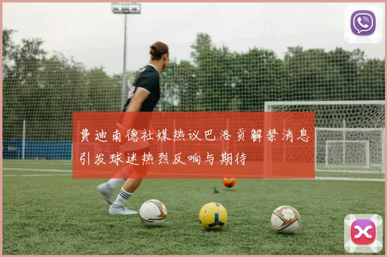 费迪南德社媒热议巴洛贡解禁消息引发球迷热烈反响与期待