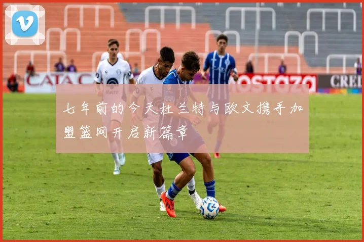 七年前的今天杜兰特与欧文携手加盟篮网开启新篇章